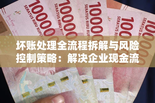 武汉坏账处理全流程拆解与风险控制策略：解决企业现金流顽疾的实战指南