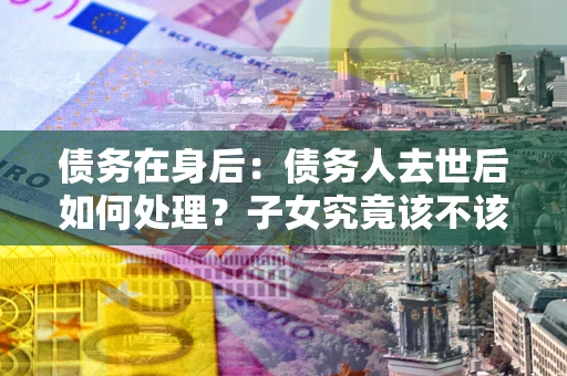 武汉债务在身后：债务人去世后如何处理？子女究竟该不该还钱？