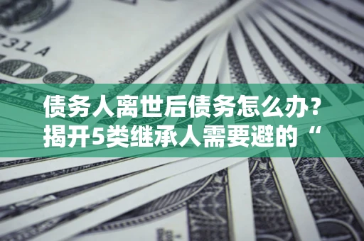 武汉债务人离世后债务怎么办？揭开5类继承人需要避的“坑”