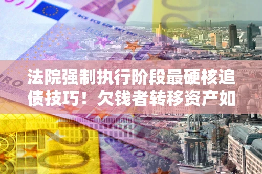 武汉法院强制执行阶段最硬核追债技巧！欠钱者转移资产如何破解？