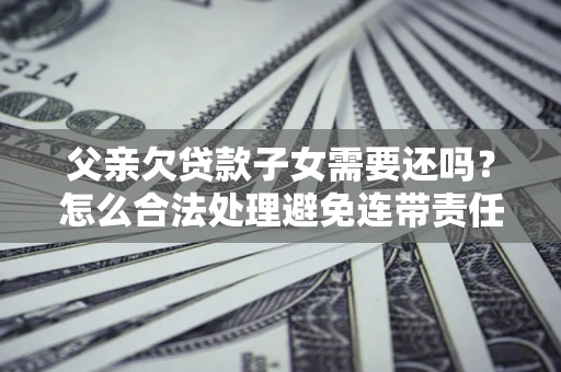 武汉父亲欠贷款子女需要还吗？怎么合法处理避免连带责任？