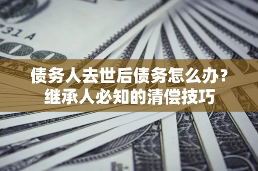武汉债务人去世后债务怎么办？继承人必知的清偿技巧