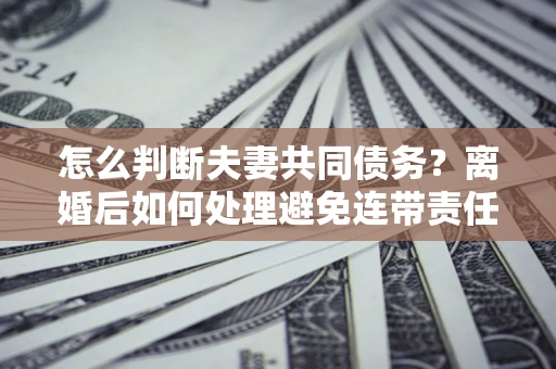 武汉怎么判断夫妻共同债务？离婚后如何处理避免连带责任？