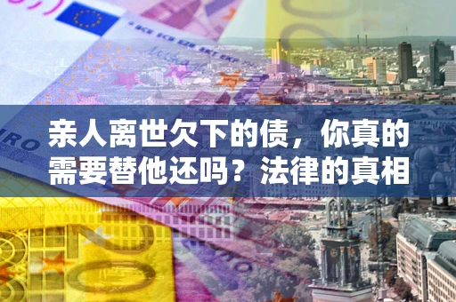武汉亲人离世欠下的债，你真的需要替他还吗？法律的真相或许与你想的不一样